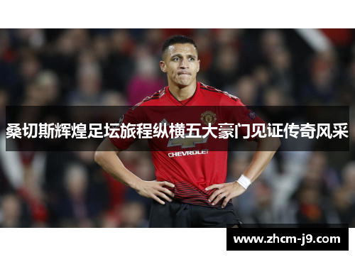 桑切斯辉煌足坛旅程纵横五大豪门见证传奇风采