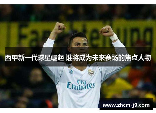 西甲新一代球星崛起 谁将成为未来赛场的焦点人物