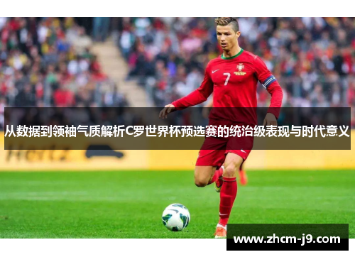 从数据到领袖气质解析C罗世界杯预选赛的统治级表现与时代意义