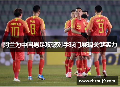 阿兰为中国男足攻破对手球门展现关键实力 阿兰为中国男足攻破对手球门展现关键实力