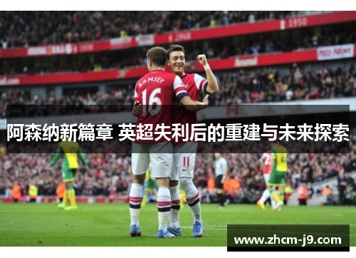 阿森纳新篇章 英超失利后的重建与未来探索